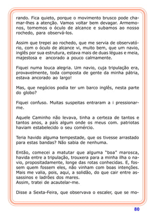 rando. Fica quieto, porque o movimento brusco pode cha-
mar-lhes a atenção. Vamos voltar bem devagar. Armemo-
nos, tomemos o óculo de alcance e subamos ao nosso
rochedo, para observá-los.

Assim que trepei ao rochedo, que me servia de observató-
rio, com o óculo de alcance vi, muito bem, que um navio,
inglês por sua estrutura, estava mais de duas léguas e meia,
majestosa e ancorado a pouco calmamente.

Fiquei numa louca alegria. Um navio, cuja tripulação era,
provavelmente, toda composta de gente da minha pátria,
estava ancorado ao largo!

Mas, que negócios podia ter um barco inglês, nesta parte
do globo?

Fiquei confuso. Muitas suspeitas entraram a i pressionar-
me.

Aquele Caminho não levava, tinha a certeza de tantos e
tantos anos, a país algum onde os meus com. patriotas
haviam estabelecido o seu comércio.

Teria havido alguma tempestade, que os tivesse arrastado
para estas bandas? Não sabia de nenhuma.

Então, comecei a matutar que alguma “boa” marosca,
havida entre a tripulação, trouxera para a minha ilha o na-
vio, propositadamente, longe das rotas conhecidas. E, fos-
sem quem fossem eles, não vinham com boas intenções.
Mais me valia, pois, aqui, a solidão, do que cair entre as-
sassinos e ladrões dos mares.
Assim, tratei de acautelar-me.

Disse a Sexta-Feira, que observava o escaler, que se mo-



                                                         80
 