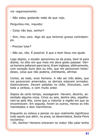 via vagarosamente:

- Não estou gostando nada do que vejo.

Perguntou-me, inquieto:

- Coisa não boa, senhor?

- Sim, meu caro. Algo diz que teremos grosso contratem-
po.

- Precisar lutar?

- Não sei, não. É possível. E que o bom Deus nos ajude.

Logo depois, o escaler aproximou-se da praia, bem lá para
diante, no sítio em que mais me dava gosto passear. Vári-
os homens saltaram para terra. Eram ingleses, efetivamente,
com exceção duns dois ou três, que me pareceram holan-
deses, coisa que não poderia, entretanto, afirmar.

Contei, ao todo, onze homens. A não ser três deles, que
me pareceram amarrados, os demais estavam armados.
Gesticulavam. Davam patadas no chão. Discutiam, com
toda a certeza, e com muito ardor.

Depois de certo tempo, sossegaram. Haviam, decerto, as-
sentado alguma coisa. Cinco ou seis, dentre eles, espalha-
ram-se pela ilha, como que a vistoriar a região em que se
encontravam. Em seguida, foram os outros, menos os três
manietados e dois marinheiros.

Enquanto eu estava a pensar no que realmente significava
tudo aquilo que além, na praia, se desenrolava, Sexta-Feira
exclamou:
- Oh, Senhor! Homens entraram no mato! Vão catar lenha



                                                          81
 