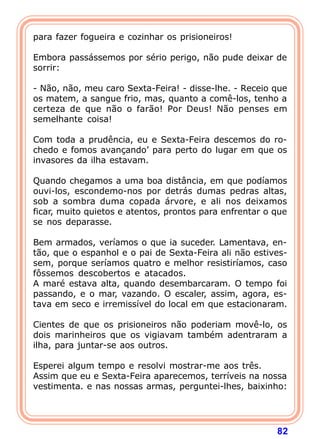 para fazer fogueira e cozinhar os prisioneiros!

Embora passássemos por sério perigo, não pude deixar de
sorrir:

- Não, não, meu caro Sexta-Feira! - disse-lhe. - Receio que
os matem, a sangue frio, mas, quanto a comê-los, tenho a
certeza de que não o farão! Por Deus! Não penses em
semelhante coisa!

Com toda a prudência, eu e Sexta-Feira descemos do ro-
chedo e fomos avançando’ para perto do lugar em que os
invasores da ilha estavam.

Quando chegamos a uma boa distância, em que podíamos
ouvi-los, escondemo-nos por detrás dumas pedras altas,
sob a sombra duma copada árvore, e ali nos deixamos
ficar, muito quietos e atentos, prontos para enfrentar o que
se nos deparasse.

Bem armados, veríamos o que ia suceder. Lamentava, en-
tão, que o espanhol e o pai de Sexta-Feira ali não estives-
sem, porque seríamos quatro e melhor resistiríamos, caso
fôssemos descobertos e atacados.
A maré estava alta, quando desembarcaram. O tempo foi
passando, e o mar, vazando. O escaler, assim, agora, es-
tava em seco e irremissível do local em que estacionaram.

Cientes de que os prisioneiros não poderiam movê-lo, os
dois marinheiros que os vigiavam também adentraram a
ilha, para juntar-se aos outros.

Esperei algum tempo e resolvi mostrar-me aos três.
Assim que eu e Sexta-Feira aparecemos, terríveis na nossa
vestimenta. e nas nossas armas, perguntei-lhes, baixinho:




                                                         82
 