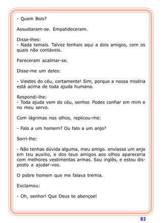 - Quem Bois?

Assustaram-se. Empalideceram.

Disse-lhes:
- Nada temais. Talvez tenhais aqui a dois amigos, com os
quais não contáveis.

Pareceram acalmar-se.

Disse-me um deles:

- Viestes do céu, certamente! Sim, porque a nossa miséria
está acima de toda ajuda humana.

Respondi-lhe:
- Toda ajuda vem do céu, senhor. Podes confiar em mim e
no meu servo.

Com lágrimas nos olhos, replicou-me:

- Falo a um homem? Ou falo a um anjo?

Sorri-lhe:

- Não tenhas dúvida alguma, meu amigo. enviasse um anjo
em teu auxilio, e dos teus amigos aos olhos apareceria
com melhores vestimentas armas. Sou inglês, e estou dis-
posto a ajudar-vos.

O pobre homem que me falava tremia.

Exclamou:

- Oh, senhor! Que Deus te abençoe!




                                                      83
 