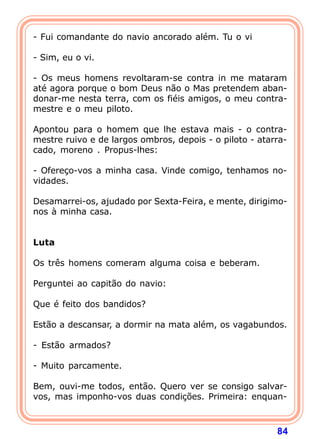- Fui comandante do navio ancorado além. Tu o vi

- Sim, eu o vi.

- Os meus homens revoltaram-se contra in me mataram
até agora porque o bom Deus não o Mas pretendem aban-
donar-me nesta terra, com os fiéis amigos, o meu contra-
mestre e o meu piloto.

Apontou para o homem que lhe estava mais - o contra-
mestre ruivo e de largos ombros, depois - o piloto - atarra-
cado, moreno . Propus-lhes:

- Ofereço-vos a minha casa. Vinde comigo, tenhamos no-
vidades.

Desamarrei-os, ajudado por Sexta-Feira, e mente, dirigimo-
nos à minha casa.
 
 
Luta
 
Os três homens comeram alguma coisa e beberam.

Perguntei ao capitão do navio:

Que é feito dos bandidos?

Estão a descansar, a dormir na mata além, os vagabundos.

- Estão armados?

- Muito parcamente.

Bem, ouvi-me todos, então. Quero ver se consigo salvar-
vos, mas imponho-vos duas condições. Primeira: enquan-



                                                         84
 
