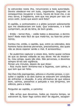 to estiverdes nesta ilha, renunciareis a toda autoridade.
Deveis obedecer-me em tudo, cegamente. Segunda: se
conseguirmos recuperar o navio, haveis de levar-me, e ao
meu servo, à Inglaterra, sem que nos peçais por isso um
único ceitil. Jurais que assim será feito?

O capitão, o contramestre e o piloto juraram solenemente
que me obedeceriam em tudo. Que ordenasse, e a tudo
cumpririam, ao pé da letra, de bom grado.

- Então - tornei-lhes, - estão todos a descansar, a dormir,
bem? Nada mais fácil do que matá-los, ou faze-los prisio-
neiros.

Contou-me, então, o capitão, que, entre os celerados, dois
homens havia deveras perversos, preciosíssimos, dos quais
não se devia esperar senão o mal. E acrescentou:

- Se pudermos capturar a esses dois, tenho quase certeza
de que os demais voltarão ao seu dever. Hei de mostrar-
te, meu amigo, quais são eles. São perversos, o devemos
sempre tê-los sob vigilância.
Pensei uns minutos, depois do que disse:
- Pois muito bem! Armemo-nos e façamos, com calma, o
que tem que ser feito.

Dei-lhes três espingardas, pólvora e chumbo grosso, o con-
sultei o capitão e os dois outros se estavam em condições
de enfrentar a situação. A uma afirmativa de que estava
bem, saímos, passamos a paliçada e nos dirigimos, em
silêncio, para a mata.

Perguntei ao capitão, a caminho:

- Não achas que devemos, todos ao mesmo tempo, se
estiverem lá, fazer fogo contra eles? Se alguém, escapan-



                                                        85
 