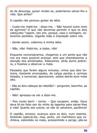 do da descarga, quiser render-se, poderíamos salvar-lhe a
vida. Que achas?

O capitão não pareceu gostar da idéia.

- Custa-me matá-los - disse-me. - Não haverá outro meio
de agirmos? O que não devemos permitir é que os dois
cabeçudos “capem, isto sim, porque, caso o consigam, es-
taremos perdidos. Jogarão toda a tripulação sobre nós.

- Sendo assim, voltemos à minha idéia.

- Não, não! Matá-los, a todos, não!

Enquanto conversávamos, chegamos a um ponto que não
nos era mais possível avançar, sem que chamássemos a
atenção dos amotinados. Estacamos, atrás duma pedrei-
ra, e ficamos a observar a mata.

Passados que foram alguns minutos, vimos que dois ho-
mens, bastante encorpados, de calças pardas e camisas
listadas, a conversar, apareceram, saídos detrás dum mato
alto.

- São os dois cabeças da rebelião? - perguntei, baixinho, ao
capitão.

- Não! apressou-se ele a dizer-me.

- Pois muito bem! - tornei. - Que escapem, então. Deus
deve tê-los feito sair do ninho de lagartos para salvar-lhes
a vida! Quanto aos outros, se não se salvarem, paciência!

O capitão, ansioso, avançou para os dois, num repente,
tentando capturá-los, mas, perto, um marinheiro que co-
chilava, estendido no mato, pressentindo o perigo, pôs-se



                                                         86
 