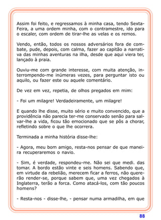 Assim foi feito, e regressamos à minha casa, tendo Sexta-
Feira, a uma ordem minha, com o contramestre, ido para
o escaler, com ordem de tirar-lhe as velas e os remos.

Vendo, então, todos os nossos adversários fora de com-
bate, pude, depois, com calma, fazer ao capitão a narrati-
va das minhas aventuras na ilha, desde que aqui viera ter,
lançado à praia.

Ouviu-me com grande interesse, com muita atenção, in-
terrompendo-me inúmeras vezes, para perguntar isto ou
aquilo, ou fazer este ou aquele comentário.

De vez em vez, repetia, de olhos pregados em mim:

- Foi um milagre! Verdadeiramente, um milagre!

E quando lhe disse, muito sério e muito convencido, que a
providência não parecia ter-me conservado senão para sal-
var-lhe a vida, ficou tão emocionado que se pôs a chorar,
refletindo sobre o que lhe ocorrera.

Terminada a minha história disse-lhe:

- Agora, meu bom amigo, resta-nos pensar de que manei-
ra recuperaremos o navio.

- Sim, é verdade, respondeu-me. Não sei que medi. das
tomar. A bordo estão vinte e seis homens. Sabendo que,
em virtude da rebelião, merecem ficar a ferros, não quere-
rão render-se, porque sabem que, uma vez chegados à
Inglaterra, terão a forca. Como atacá-los, com tão poucos
homens?

- Resta-nos - disse-lhe, - pensar numa armadilha, em que



                                                       88
 