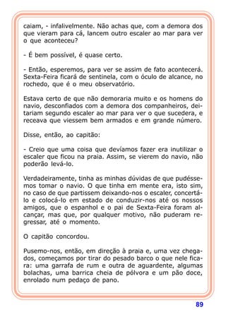 caiam, - infalivelmente. Não achas que, com a demora dos
que vieram para cá, lancem outro escaler ao mar para ver
o que aconteceu?

- É bem possível, é quase certo.

- Então, esperemos, para ver se assim de fato acontecerá.
Sexta-Feira ficará de sentinela, com o óculo de alcance, no
rochedo, que é o meu observatório.

Estava certo de que não demoraria muito e os homens do
navio, desconfiados com a demora dos companheiros, dei-
tariam segundo escaler ao mar para ver o que sucedera, e
receava que viessem bem armados e em grande número.

Disse, então, ao capitão:

- Creio que uma coisa que devíamos fazer era inutilizar o
escaler que ficou na praia. Assim, se vierem do navio, não
poderão levá-lo.

Verdadeiramente, tinha as minhas dúvidas de que pudésse-
mos tomar o navio. O que tinha em mente era, isto sim,
no caso de que partissem deixando-nos o escaler, concertá-
lo e colocá-lo em estado de conduzir-nos até os nossos
amigos, que o espanhol e o pai de Sexta-Feira foram al-
cançar, mas que, por qualquer motivo, não puderam re-
gressar, até o momento.

O capitão concordou.

Pusemo-nos, então, em direção à praia e, uma vez chega-
dos, começamos por tirar do pesado barco o que nele fica-
ra: uma garrafa de rum e outra de aguardente, algumas
bolachas, uma barrica cheia de pólvora e um pão doce,
enrolado num pedaço de pano.



                                                        89
 
