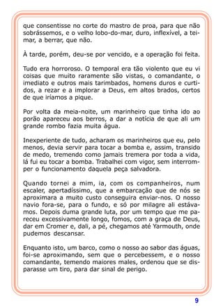 que consentisse no corte do mastro de proa, para que não
sobrássemos, e o velho lobo-do-mar, duro, inflexível, a tei-
mar, a berrar, que não.
 
À tarde, porém, deu-se por vencido, e a operação foi feita.

Tudo era horroroso. O temporal era tão violento que eu vi
coisas que muito raramente são vistas, o comandante, o
imediato e outros mais tarimbados, homens duros e curti-
dos, a rezar e a implorar a Deus, em altos brados, certos
de que iríamos a pique.
 
Por volta da meia-noite, um marinheiro que tinha ido ao
porão apareceu aos berros, a dar a notícia de que ali um
grande rombo fazia muita água.

Inexperiente de tudo, acharam os marinheiros que eu, pelo
menos, devia servir para tocar a bomba e, assim, transido
de medo, tremendo como jamais tremera por toda a vida,
lá fui eu tocar a bomba. Trabalhei com vigor, sem interrom-
per o funcionamento daquela peça salvadora.

Quando tornei a mim, ia, com os companheiros, num
escaler, apertadíssimo, que a embarcação que de nós se
aproximara a muito custo conseguira enviar-nos. O nosso
navio fora-se, para o fundo, e só por milagre ali estáva-
mos. Depois duma grande luta, por um tempo que me pa-
receu excessivamente longo, fomos, com a graça de Deus,
dar em Cromer e, dali, a pé, chegamos até Yarmouth, onde
pudemos descansar.

Enquanto isto, um barco, como o nosso ao sabor das águas,
foi-se aproximando, sem que o percebessem, e o nosso
comandante, temendo maiores males, ordenou que se dis-
parasse um tiro, para dar sinal de perigo.




                                                          9
 