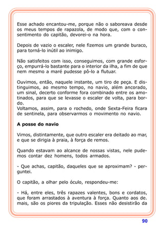 Esse achado encantou-me, porque não o saboreava desde
os meus tempos de rapazola, de modo que, com o con-
sentimento do capitão, devorei-o na hora.

Depois de vazio o escaler, nele fizemos um grande buraco,
para torná-lo inútil ao inimigo.

Não satisfeitos com isso, conseguimos, com grande esfor-
ço, empurrá-lo bastante para o interior da ilha, a fim de que
nem mesmo a maré pudesse pô-lo a flutuar.

Ouvimos, então, naquele instante, um tiro de peça. E dis-
tinguimos, ao mesmo tempo, no navio, além ancorado,
um sinal, decerto conforme fora combinado entre os amo-
tinados, para que se levasse o escaler de volta, para bor-
do.
Voltamos, assim, para o rochedo, onde Sexta-Feira ficara
de sentinela, para observarmos o movimento no navio.
 
A posse do navio
 
Vimos, distintamente, que outro escaler era deitado ao mar,
e que se dirigia à praia, à força de remos.

Quando estavam ao alcance de nossas vistas, nele pude-
mos contar dez homens, todos armados.

- Que achas, capitão, daqueles que se aproximam? - per-
guntei.

O capitão, a olhar pelo óculo, respondeu-me:

- Há, entre eles, três rapazes valentes, bons e cordatos,
que foram arrastados à aventura à força. Quanto aos de.
mais, são os piores da tripulação. Esses não desistirão da



                                                          90
 