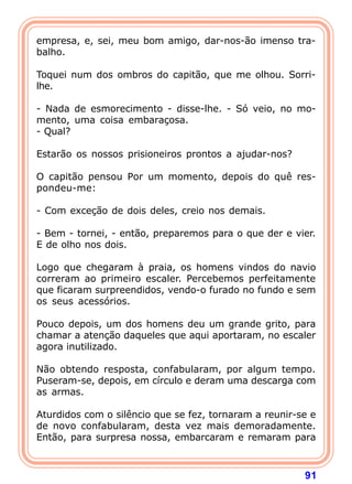 empresa, e, sei, meu bom amigo, dar-nos-ão imenso tra-
balho.

Toquei num dos ombros do capitão, que me olhou. Sorri-
lhe.

- Nada de esmorecimento - disse-lhe. - Só veio, no mo-
mento, uma coisa embaraçosa.
- Qual?

Estarão os nossos prisioneiros prontos a ajudar-nos?

O capitão pensou Por um momento, depois do quê res-
pondeu-me:

- Com exceção de dois deles, creio nos demais.

- Bem - tornei, - então, preparemos para o que der e vier.
E de olho nos dois.

Logo que chegaram à praia, os homens vindos do navio
correram ao primeiro escaler. Percebemos perfeitamente
que ficaram surpreendidos, vendo-o furado no fundo e sem
os seus acessórios.

Pouco depois, um dos homens deu um grande grito, para
chamar a atenção daqueles que aqui aportaram, no escaler
agora inutilizado.

Não obtendo resposta, confabularam, por algum tempo.
Puseram-se, depois, em círculo e deram uma descarga com
as armas.

Aturdidos com o silêncio que se fez, tornaram a reunir-se e
de novo confabularam, desta vez mais demoradamente.
Então, para surpresa nossa, embarcaram e remaram para



                                                        91
 