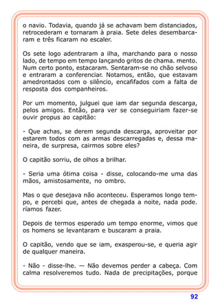 o navio. Todavia, quando já se achavam bem distanciados,
retrocederam e tornaram à praia. Sete deles desembarca-
ram e três ficaram no escaler.

Os sete logo adentraram a ilha, marchando para o nosso
lado, de tempo em tempo lançando gritos de chama. mento.
Num certo ponto, estacaram. Sentaram-se no chão selvoso
e entraram a conferenciar. Notamos, então, que estavam
amedrontados com o silêncio, encafifados com a falta de
resposta dos companheiros.

Por um momento, julguei que iam dar segunda descarga,
pelos amigos. Então, para ver se conseguiriam fazer-se
ouvir propus ao capitão:

- Que achas, se derem segunda descarga, aproveitar por
estarem todos com as armas descarregadas e, dessa ma-
neira, de surpresa, cairmos sobre eles?

O capitão sorriu, de olhos a brilhar.

- Seria uma ótima coisa - disse, colocando-me uma das
mãos, amistosamente, no ombro.

Mas o que desejava não aconteceu. Esperamos longo tem-
po, e percebi que, antes de chegada a noite, nada pode.
ríamos fazer.

Depois de termos esperado um tempo enorme, vimos que
os homens se levantaram e buscaram a praia.

O capitão, vendo que se iam, exasperou-se, e queria agir
de qualquer maneira.

- Não - disse-lhe. — Não devemos perder a cabeça. Com
calma resolveremos tudo. Nada de precipitações, porque



                                                     92
 