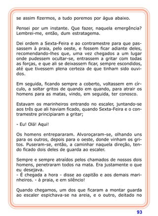se assim fizermos, a tudo poremos por água abaixo.

Pensei por um instante. Que fazer, naquela emergência?
Lembrei-me, então, dum estratagema.

Dei ordem a Sexta-Feira e ao contramestre para que pas-
sassem à praia, pelo oeste, e fossem ficar adiante deles,
recomendando-lhes que, uma vez chegados a um lugar
onde pudessem ocultar-se, entrassem a gritar com todas
as forças, e que ali se deixassem ficar, sempre escondidos,
até que tivessem plena certeza de que tinham sido ouvi-
dos.

Em seguida, ficando sempre a coberto, voltassem em cír-
culo, a soltar gritos de quando em quando, para atrair os
homens para as matas, vindo, em seguida, ter conosco.

Estavam os marinheiros entrando no escaler, juntando-se
aos três que ali haviam ficado, quando Sexta-Feira e o con-
tramestre principiaram a gritar;

- Eu! Olá! Aqui!

Os homens entrepararam. Alvoroçaram-se, olhando uns
para os outros, depois para o oeste, donde vinham os gri-
tos. Puseram-se, então, a caminhar naquela direção, ten-
do ficado dois deles de guarda ao escaler.

Sempre e sempre atraídos pelos chamados de nossos dois
homens, penetraram todos na mata. Era justamente o que
eu desejava.
- É chegada a hora - disse ao capitão e aos demais mari-
nheiros. - à praia, e em silêncio!

Quando chegamos, um dos que ficaram a montar guarda
ao escaler espichava-se na areia, e o outro, deitado no



                                                        93
 