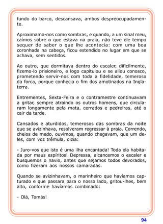 fundo do barco, descansava, ambos despreocupadamen-
te.

Aproximamo-nos como sombras, e quando, a um sinal meu,
caímos sobre o que estava na praia, não teve ele tempo
sequer de saber o que lhe acontecia: com uma boa
coronhada na cabeça, ficou estendido no lugar em que se
achava, sem sentidos.

Ao outro, que dormitava dentro do escaler, dificilmente,
fizemo-lo prisioneiro, e logo capitulou e se aliou conosco,
prometendo servir-nos com toda a fidelidade, temeroso
da forca, porque conhecia o fim dos amotinados na Ingla-
terra.

Entrementes, Sexta-Feira e o contramestre continuavam
a gritar, sempre atraindo os outros homens, que circula-
ram longamente pela mata, cerrados e pedreiras, até o
cair da tarde.

Cansados e aturdidos, temerosos das sombras da noite
que se avizinhava, resolveram regressar à praia. Correndo,
cheios de medo, ouvimos, quando chegavam, que um de-
les, com voz trêmula, dizia:

- Juro-vos que isto é uma ilha encantada! Toda ela habita-
da por maus espíritos! Depressa, alcancemos o escaler e
busquemos o navio, antes que sejamos todos devorados,
como fizeram aos nossos camaradas.

Quando se avizinhavam, o marinheiro que havíamos cap-
turado e que passara para o nosso lado, gritou-lhes, bem
alto, conforme havíamos combinado:

- Olá, Tomás!




                                                        94
 
