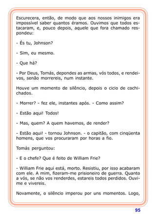 Escurecera, então, de modo que aos nossos inimigos era
impossível saber quantos éramos. Ouvimos que todos es-
tacaram, e, pouco depois, aquele que fora chamado res-
pondeu:

- És tu, Johnson?

- Sim, eu mesmo.

- Que há?

- Por Deus, Tomás, depondes as armas, vós todos, e rendei-
vos, senão morrereis, num instante.

Houve um momento de silêncio, depois o cicio de cochi-
chados.

- Morrer? - fez ele, instantes após. - Como assim?

- Estão aqui! Todos!

- Mas, quem? A quem havemos, de render?

- Estão aqui! - tornou Johnson. - o capitão, com cinqüenta
homens, que vos procuraram por horas a fio.

Tomás perguntou:

- E o chefe? Que é feito de William Frie?

- William Frie aqui está, morto. Resistiu, por isso acabaram
com ele. A mim, fizeram-me prisioneiro de guerra. Quanto
a vós, se não vos renderdes, estareis todos perdidos. Ouvi-
me e vivereis.

Novamente, o silêncio imperou por uns momentos. Logo,



                                                         95
 