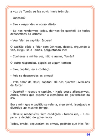 a voz de Tomás se fez ouvir, meio trêmula:

- Johnson?

- Sim - respondeu o nosso aliado.

- Se nos rendermos todos, dar-nos-ão quartel? Se todos
depusermos as armas?

- Vou falar ao capitão! Esperai!

O capitão pôde a falar com Johnson, depois, erguendo a
voz, dirigiu-se a Tomás, perguntando-lhe:

- Conheces a minha voz, não e assim, Tomás?

O outro respondeu, depois de algum tempo:

- Sim, capitão, eu a conheço.

- Pois se depuserdes as armas!

- Pelo amor de Deus, capitão! Dê-nos quartel! Livrai-nos
da forca!

- Quartel? - repetiu o capitão. - Nada posso afiançar-vos.
Antes, tereis que esperar a clemência do governador da
ilha.

Era a mim que o capitão se referia, e eu sorri, lisonjeado e
divertido ao mesmo tempo.

- Deveis; render-vos, sem condições - tornou ele, - e es-
perar a decisão do governador.

Todos, então, depuseram as armas, pedindo que lhes fos-



                                                         96
 