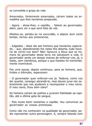 se concedida a graça da vida.

Amarrados, fortemente amarrados, caíram todos na ar-
madilha que lhes havíamos preparado.

- Agora - disse-lhes; o capitão, - falarei ao governador,
além, para ver o que será feito de vós.

Afastou-se, perdeu-se na escuridão, e depois dum certo
tempo, tornou aos prisioneiros.


- Julgastes - disse ele aos homens que havíamos captura-
do, - que, abandonando-me nesta ilha deserta, tudo have-
ria de correr-vos bem? Não! Aprouve a Deus que os ho-
mens do governador desta terra me salvassem a vida. O
governador sente um desejo imenso de enforcar-vos, já, a
todos, sem clemência, porque o que fizestes foi tremenda-
mente inominável.

Fez uma pausa, depois continuou, para os homens, que,
lívidos e trêmulos, esperavam:

- O governador quer enforcar-vos já. Todavia, como vos
dei quartel, consegui abrandá-lo, mas deveis jurar-me so-
lenemente que nos ajudareis a reconquistar o meu navio.
O meu navio, ficou bem claro?

Os homens caíram de joelhos e juraram fidelidade ao capi-
tão, até a última gota de sangue.

- Pois muito bem! exclamou o capitão. Vou comunicar ao
governador as vossas promessas.

Como não me conheciam na qualidade de governador, po-
dia representar outra personagem. E, sempre falando com



                                                      97
 