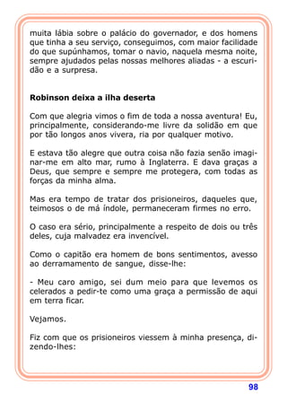 muita lábia sobre o palácio do governador, e dos homens
que tinha a seu serviço, conseguimos, com maior facilidade
do que supúnhamos, tomar o navio, naquela mesma noite,
sempre ajudados pelas nossas melhores aliadas - a escuri-
dão e a surpresa.
 

Robinson deixa a ilha deserta
 
Com que alegria vimos o fim de toda a nossa aventura! Eu,
principalmente, considerando-me livre da solidão em que
por tão longos anos vivera, ria por qualquer motivo.

E estava tão alegre que outra coisa não fazia senão imagi-
nar-me em alto mar, rumo à Inglaterra. E dava graças a
Deus, que sempre e sempre me protegera, com todas as
forças da minha alma.

Mas era tempo de tratar dos prisioneiros, daqueles que,
teimosos o de má índole, permaneceram firmes no erro.

O caso era sério, principalmente a respeito de dois ou três
deles, cuja malvadez era invencível.

Como o capitão era homem de bons sentimentos, avesso
ao derramamento de sangue, disse-lhe:

- Meu caro amigo, sei dum meio para que levemos os
celerados a pedir-te como uma graça a permissão de aqui
em terra ficar.
 
Vejamos.
 
Fiz com que os prisioneiros viessem à minha presença, di-
zendo-lhes:




                                                        98
 