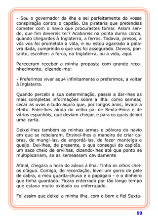 - Sou o governador da ilha e sei perfeitamente da vossa
conspiração contra o capitão. Da pirataria que pretendias
cometer com o navio que procurastes tomar. Assim sen-
do, que fim devereis ter? Acabareis na ponta duma corda,
quando chegardes à Inglaterra, a ferros. Todavia, presos, a
vós vos foi prometida a vida, e eu estou agarrado a pala-
vra dada, cumprindo o que vos foi assegurado. Deveis, por-
tanto, escolher: a forca, na Inglaterra, ou a vida, aqui.

Pareceram receber a minha proposta com grande reco-
nhecimento, dizendo-me:

- Preferimos viver aqu4 infinitamente o preferimos, a voltar
à Inglaterra.

Quando percebi a sua determinação, passei a dar-lhes as
mais completas informações sobre a ilha: como semear,
secar as uvas e tudo aquilo que, por longos anos, levara a
efeito. Falei-lhes ainda do velho pai de Sexta-Feira e de
vários espanhóis, que deviam chegar, e para os quais deixei
uma carta.

Deixei-lhes também as minhas armas e pólvora do navio
em que se rebelaram. Ensinei-lhes a maneira de criar ca-
bras, de mungi-las, de engordá-las, de fazer manteiga e
queijo. Dei-lhes, de presente, o que consegui do capitão,
um saco cheio de ervilhas, dizendo-lhes até que ponto se
multiplicariam, se as semeassem devidamente

Afinal, chegara a hora do adeus à ilha. Tinha os olhos chei-
os d’água. Comigo, de recordação, levei um gorro de pele
de cabra, o meu guarda-chuva e o papagaio - e o dinheiro
que tinha guardado. Ficara enterrado por tão longo tempo
que estava muito oxidado ou enferrujado.

Foi assim que deixei a minha ilha, com o bom e fiel Sexta-



                                                         99
 