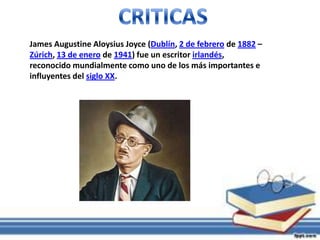 James Augustine Aloysius Joyce (Dublín, 2 de febrero de 1882 –
Zúrich, 13 de enero de 1941) fue un escritor irlandés,
reconocido mundialmente como uno de los más importantes e
influyentes del siglo XX.
 