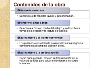 Contenidos de la obra
 El deseo de aventuras

 • Sentimiento de rebeldía juvenil y autoafirmación.

 El temor y el amor a Dios

 • Se acerca a Dios en medio del peligro y lo descubre a
   través de la oración y la lectura de la Biblia.

 El puritanismo y el triunfo económico

 • Los puritanos consideran la prosperidad en los negocios
   como una clara señal de elección divina.

 El puritanismo y la predestinación

 • Como buen puritano, cree en la determinación de la
   voluntad de Dios para salvar o condenar a los seres
   humanos.
 