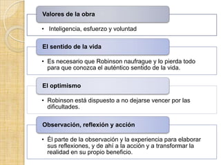 Valores de la obra

• Inteligencia, esfuerzo y voluntad

El sentido de la vida

• Es necesario que Robinson naufrague y lo pierda todo
  para que conozca el auténtico sentido de la vida.

El optimismo

• Robinson está dispuesto a no dejarse vencer por las
  dificultades.

Observación, reflexión y acción

• Él parte de la observación y la experiencia para elaborar
  sus reflexiones, y de ahí a la acción y a transformar la
  realidad en su propio beneficio.
 