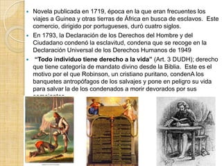   Novela publicada en 1719, época en la que eran frecuentes los
    viajes a Guinea y otras tierras de África en busca de esclavos. Este
    comercio, dirigido por portugueses, duró cuatro siglos.
   En 1793, la Declaración de los Derechos del Hombre y del
    Ciudadano condenó la esclavitud, condena que se recoge en la
    Declaración Universal de los Derechos Humanos de 1949
    “Todo individuo tiene derecho a la vida” (Art. 3 DUDH); derecho
    que tiene categoría de mandato divino desde la Biblia. Este es el
    motivo por el que Robinson, un cristiano puritano, condenA los
    banquetes antropófagos de los salvajes y pone en peligro su vida
    para salvar la de los condenados a morir devorados por sus
    semejantes.
 