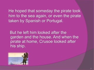 He hoped that someday the pirate took
him to the sea again, or even the pirate
taken by Spanish or Portugal.

But he left him looked after the
garden and the house. And when the
pirate at home, Crusoe looked after
his ship.




                                           17
 
