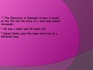-* The Character of Robinson Crusoe is based
on the life and the story of a scot man named
Alexander.
* He was a sailor and 19 years old.
* Daniel Defoe used the same story but in a
different way.
 