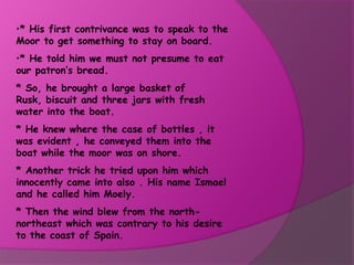•* His first contrivance was to speak to the
Moor to get something to stay on board.
•* He told him we must not presume to eat
our patron’s bread.
* So, he brought a large basket of
Rusk, biscuit and three jars with fresh
water into the boat.
* He knew where the case of bottles , it
was evident , he conveyed them into the
boat while the moor was on shore.
* Another trick he tried upon him which
innocently came into also . His name Ismael
and he called him Moely.
* Then the wind blew from the north-
northeast which was contrary to his desire
to the coast of Spain.
 