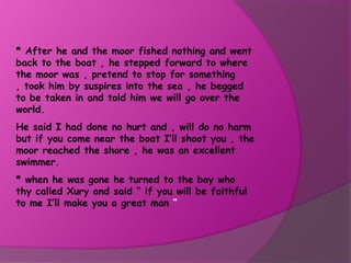 * After he and the moor fished nothing and went
back to the boat , he stepped forward to where
the moor was , pretend to stop for something
, took him by suspires into the sea , he begged
to be taken in and told him we will go over the
world.
He said I had done no hurt and , will do no harm
but if you come near the boat I’ll shoot you , the
moor reached the shore , he was an excellent
swimmer.
* when he was gone he turned to the boy who
thy called Xury and said “ if you will be faithful
to me I’ll make you a great man “
 