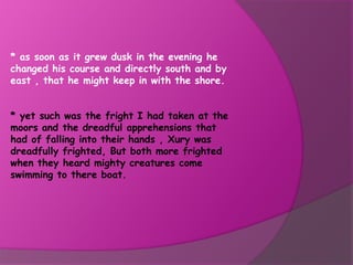 * as soon as it grew dusk in the evening he
changed his course and directly south and by
east , that he might keep in with the shore.


* yet such was the fright I had taken at the
moors and the dreadful apprehensions that
had of falling into their hands , Xury was
dreadfully frighted, But both more frighted
when they heard mighty creatures come
swimming to there boat.
 