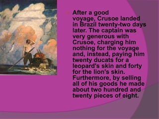    After a good
    voyage, Crusoe landed
    in Brazil twenty-two days
    later. The captain was
    very generous with
    Crusoe, charging him
    nothing for the voyage
    and, instead, paying him
    twenty ducats for a
    leopard's skin and forty
    for the lion's skin.
    Furthermore, by selling
    all of his goods he made
    about two hundred and
    twenty pieces of eight.
 