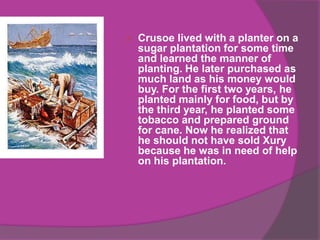    Crusoe lived with a planter on a
    sugar plantation for some time
    and learned the manner of
    planting. He later purchased as
    much land as his money would
    buy. For the first two years, he
    planted mainly for food, but by
    the third year, he planted some
    tobacco and prepared ground
    for cane. Now he realized that
    he should not have sold Xury
    because he was in need of help
    on his plantation.
 