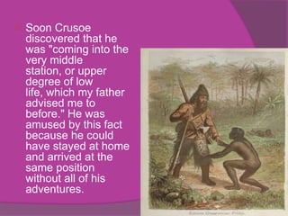    Soon Crusoe
    discovered that he
    was "coming into the
    very middle
    station, or upper
    degree of low
    life, which my father
    advised me to
    before." He was
    amused by this fact
    because he could
    have stayed at home
    and arrived at the
    same position
    without all of his
    adventures.
 