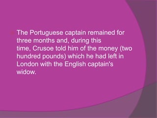    The Portuguese captain remained for
    three months and, during this
    time, Crusoe told him of the money (two
    hundred pounds) which he had left in
    London with the English captain's
    widow.
 