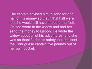    The captain advised him to send for one
    half of his money so that if that half were
    lost, he would still have the other half left.
    Crusoe wrote to the widow and had her
    send the money to Lisbon. He wrote the
    widow about all of his adventures, and she
    was so thankful for his safety that she sent
    the Portuguese captain five pounds out of
    her own pocket.
 