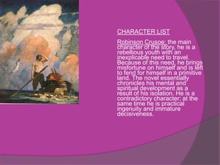 
    CHARACTER LIST
    Robinson Crusoe: the main
    character of the story, he is a
    rebellious youth with an
    inexplicable need to travel.
    Because of this need, he brings
    misfortune on himself and is left
    to fend for himself in a primitive
    land. The novel essentially
    chronicles his mental and
    spiritual development as a
    result of his isolation. He is a
    contradictory character; at the
    same time he is practical
    ingenuity and immature
    decisiveness.
 