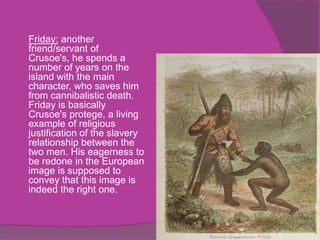 
    Friday: another
    friend/servant of
    Crusoe's, he spends a
    number of years on the
    island with the main
    character, who saves him
    from cannibalistic death.
    Friday is basically
    Crusoe's protege, a living
    example of religious
    justification of the slavery
    relationship between the
    two men. His eagerness to
    be redone in the European
    image is supposed to
    convey that this image is
    indeed the right one.
 