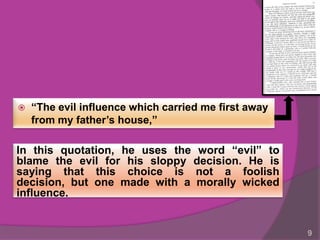    “The evil influence which carried me first away
    from my father’s house,”

In this quotation, he uses the word “evil” to
blame the evil for his sloppy decision. He is
saying that this choice is not a foolish
decision, but one made with a morally wicked
influence.


                                                      9
 