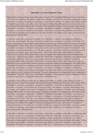 Critical Analysis of Robinson Crusoe                                                         http://mural.uv.es/yororo/Criticalanalisy.htm




                                            Humanity: A Look at Robinson Crusoe

          “Daniel Defoe achieved literary immortality when, in April 1719, he published Robinson Crusoe” (Stockton
          2321). It dared to challenge the political, social, and economic status quo of his time. By depicting the utopian
          environment in which was created in the absence of society, Defoe criticizes the political and economic aspect
          of England’s society, but is also able to show the narrator’s relationship with nature in a vivid account of the
          personal growth and development that took place while stranded in solitude. Crusoe becomes “the universal
          representative, the person, for whom every reader could substitute himself ” (Coleridge 2318). “Thus, Defoe
          persuades us to see remote islands and the solitude of the human soul. By believing fixedly in the solidity of
          the plot and its earthiness, he has subdued every other element to his design and has roped a whole universe
          into harmony” (Woolf 2303).

          A common theme often portrayed in literature is the individual vs. society. In the beginning of Robinson
          Crusoe , the narrator deals with, not society, but his family’s views on how he was bound to fail in life if his
          parents’ expectations of him taking the family business were not met. However, Defoe’s novel was somewhat
          autobiographical. “What Defoe wrote was intimately connected with the sort of life he led, with the friends
          and enemies he made, and with the interests of natural to a merchant and a Dissenter” (Sutherland 2). These
          similarities are seen throughout the novel. “My father...gave me serious and excellent counsel against what he
          foresaw was my design,” says Crusoe (Defoe 8-9) . Like Crusoe, Defoe also rebelled against his parents.
          Unlike Crusoe, however, Defoe printed many essays and papers that rebelled against the government and
          society, just as Aldous Huxley, author of Brave New World, did in England by depicting society languishing in
          social malaise (Marowski 231). It were these writings that eventually got Defoe charged with libel and
          imprisoned (DIScovering Authors). In Defoe’s life it was the ministry that his father wanted him to pursue
          (Sutherland 2), but, instead, Defoe chose to become a tradesman (DIScovering Biography). The depth of the
          relationship between Crusoe and his parents in the book was specifically not elaborated upon because his
          parent’s become symbolic not only of all parents, but of society. In keeping this ambiguous relationship,
          Defoe is able to make Crusoe’s abrupt exodus much more believable and, thus, more humane. The reader, in
          turn, supports Crusoe’s decisions even though “his social relationships were shipwrecked by the rising tide of
          individualism” (Watt 59). Defoe, too, “shipwrecked financially” in the economic boom in England in 1962 in
          what he would go on to say shaped Robinson Crusoe (Sutherland xi).

          In Robinson Crusoe, Defoe uses the tale of a shipwrecked soldier to criticize society. Mainly, the story of
          Robinson Crusoe is based on a Scottish sailor named Alexander Selkirk who lived alone of the island of Juan
          Fernandez for over four years until he was rescued (Sutherland 7). In the island setting, Defoe was able to
          show what is necessary for the formation of a utopian society. This depiction, however, differentiated from
          later writers such as Huxley who’s vision is “regarded as a classic examination of modern values and utopian
          thinking” (Bloom 232). “(Crusoe) takes a piece of paradise and makes it a sovereign state. He is king of vale,
          lord of the country, squire of the manor” (Seidel 10). While politicians argue about the best way to create a
          “perfect” society, Defoe says that the only way that it happens in the presence of everything except people,
          creating “Catch-22” irony. This was a very controversial topic in England at the time. Many citizens and
          people of certain religions were being persecuted because of their political beliefs (DIScovering Biography).
          Defoe, however, believed that religious freedom and political freedom was a right that every member of
          society should have, so “his entry into the world of politics was perhaps inevitable. Defoe was never content
          to remain for long in the realm of impersonal thought; he had a dangerous way of applying his mind to
          persons and parties” (Sutherland 2).

          In his isolation from the rest of the world, Crusoe is able to create a utopian society that not only he depends
          on for survival, but it is also dependent on him (Defoe 58). This “Marx-like” economic system which was
          created proved that a utopian environment is possible to create, though easier having only one “citizen”.
          There are no other people to corrupt or destroy the harmony in which Crusoe is living in with nature. “It was
          now that I began sensibly to feel how much more happy this life I now led was than the wicked, cursed,
          abominable life I led all the past part of my days”(Defoe 113). As Defoe depicts it, the narrator’s solitary


1 от 3                                                                                                              31.8.2012 г. 21:47 ч.
 