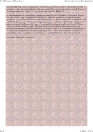 Critical Analysis of Robinson Crusoe                                                         http://mural.uv.es/yororo/Criticalanalisy.htm


          criticism and feeling without being altered by interpretation. It also has the effect of “making the narrative
          itself seem to claim possession of qualities that we associate with concrete matter rather than with fiction, or
          the abstract effect in our minds of a certain arrangement of words” (Butler 185).

          In Robinson Crusoe, the narrator develops to form an optimistic outlook towards an unfortunate situation,
          and, thus, creates a utopia for himself both mentally and physically. By doing this, he, essentially, broke
          through the mold in which both British society and his parents had set for him when becoming stranded with
          only his thoughts and fears. “Crusoe finds the power to overcome a hostile world of hunger and sickness,
          animal and human brutality, even the power to overcome his most dangerous adversary, himself ”(Hunter
          102-103). In doing so, Defoe is really criticizing the society in which he lived saying that the only truly
          peaceful and loving society is that which contains one person, though, as in Robinson Crusoe, maybe this is
          not the society in which humans are capable of living in. Just as Crusoe eventually saw his situation more
          optimistically, Defoe is saying that a society which is less critical of itself is one that is closer to utopia.

          http://www.thegrid.net/ferm.canyon




3 от 3                                                                                                              31.8.2012 г. 21:47 ч.
 