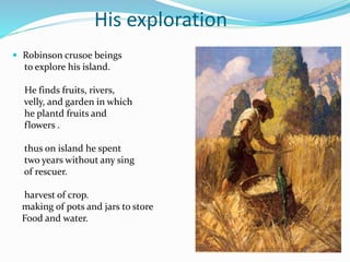 His exploration
 Robinson crusoe beings
to explore his island.
He finds fruits, rivers,
velly, and garden in which
he plantd fruits and
flowers .
thus on island he spent
two years without any sing
of rescuer.
harvest of crop.
making of pots and jars to store
Food and water.
 