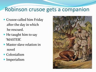 Robinson crusoe gets a companion
 Crusoe called him Friday
after the day in which
he rescued.
 He taught him to say
‘MASTER’.
 Master slave relation in
novel
 Colonialism
 Imperialism
 