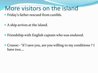 More visitors on the island
 Friday’s father rescued from canibls.
 A ship arrives at the island.
 Friendship with English captain who was enslaved.
 Crusoe:- “if I save you, are you willing to my conditions ? I
have two….
 