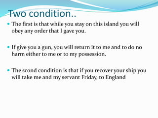 Two condition..
 The first is that while you stay on this island you will
obey any order that I gave you.
 If give you a gun, you will return it to me and to do no
harm either to me or to my possession.
 The scond condition is that if you recover your ship you
will take me and my servant Friday, to England
 