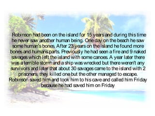 Robinson had been on theisland for 15 yearsand during thistime
henever saw another human being. Oneday on thebeach hesaw
somehuman'sbones. After 23 yearson theisland hefound more
bonesand humansparts. Previously hehad seen afireand 9 naked
savageswhich left theisland with somecanoes. A year later there
wasaterriblestorm and aship waswrecked but thereweren't any
survivorsand later that about 30 savagescameto theisland with 2
prisoners. they killed onebut theother managed to escape.
Robinson saved him and took him to hiscaveand called him Friday
becausehehad saved him on Friday
 