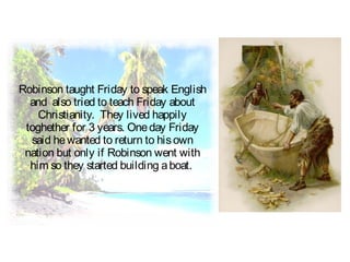 Robinson taught Friday to speak English
and also tried to teach Friday about
Christianity. They lived happily
toghether for 3 years. Oneday Friday
said hewanted to return to hisown
nation but only if Robinson went with
him so they started building aboat.
 