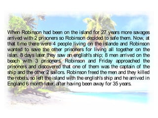 When Robinson had been on the island for 27 years more savages
arrived with 2 prisoners so Robinson decided to safe them. Now, at
that time there were 4 people living on the islande and Robinson
wanted to save the other prisoners for living all together on the
islan. 8 days later they saw an english's ship; 8 men arrived on the
beach with 3 prisoners. Robinson and Friday approached the
prisoners and discovered that one of them was the captain of the
ship and the other 2 sailors. Robinson freed the men and they killed
the rebels, so left the island with the english's ship and he arrived in
England 6 month later, after having been away for 35 years.
 