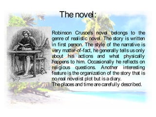 Robinson Crusoe's novel belongs to the
genre of realistic novel. The story is written
in first person. The style of the narrative is
very matter-of-fact, he generally tells us only
about his actions and what physically
happens to him. Occasionally he reflects on
religious questions. Another interesting
feature is the organization of the story that is
no real novelist plot but isadiary.
Theplacesand timearecarefully described.
Thenovel:
 