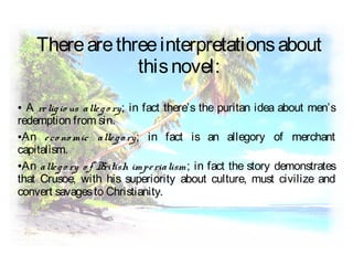 ● A religio us allego ry; in fact there’s the puritan idea about men’s
redemption from sin.
●An eco no mic allego ry; in fact is an allegory of merchant
capitalism.
●An allego ry o f British imperialism; in fact the story demonstrates
that Crusoe, with his superiority about culture, must civilize and
convert savagesto Christianity.
Therearethreeinterpretationsabout
thisnovel:
 