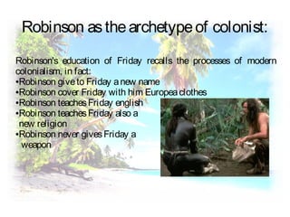 Robinson asthearchetypeof colonist:
Robinson's education of Friday recalls the processes of modern
colonialism, in fact:
●Robinson giveto Friday anew name
●Robinson cover Friday with him Europeaclothes
●Robinson teachesFriday english
●Robinson teachesFriday also a
new religion
●Robinson never givesFriday a
weapon
 