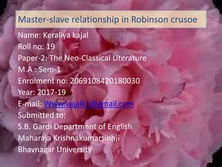 Name: Keraliya kajal
Roll no: 19
Paper-2: The Neo-Classical Literature
M.A : Sem-1
Enrolment no: 2069108420180030
Year: 2017-19
E-mail: Www.kajalk1@gmail.com
Submitted to:
S.B. Gardi Department of English
Maharaja Krishnakumarsinhji
Bhavnagar University
Master-slave relationship in Robinson crusoe
 